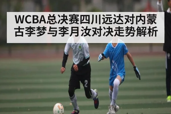 WCBA总决赛四川远达对内蒙古李梦与李月汝对决走势解析